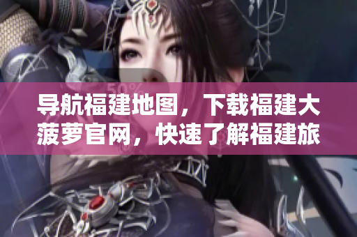 導(dǎo)航福建地圖，下載福建大菠蘿官網(wǎng)，快速了解福建旅游景點(diǎn)