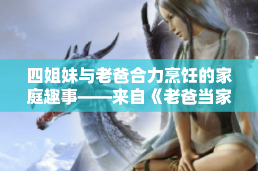 四姐妹與老爸合力烹飪的家庭趣事——來自《老爸當(dāng)家》的美好回憶