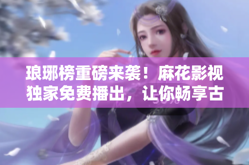 瑯琊榜重磅來(lái)襲！麻花影視獨(dú)家免費(fèi)播出，讓你暢享古裝劇饕餮盛宴！