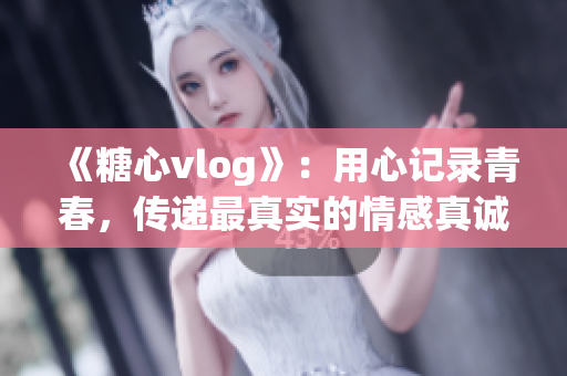 《糖心vlog》：用心記錄青春，傳遞最真實(shí)的情感真誠！