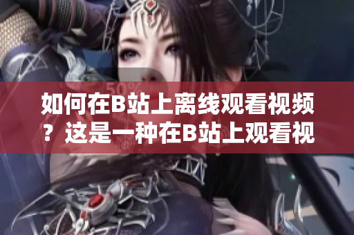如何在B站上離線觀看視頻？這是一種在B站上觀看視頻的方法嗎？