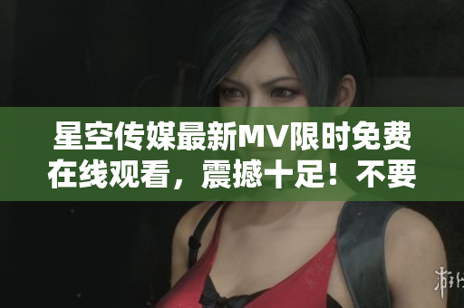 星空傳媒最新MV限時免費(fèi)在線觀看，震撼十足！不要錯過！