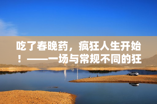 吃了春晚藥，瘋狂人生開始！——一場(chǎng)與常規(guī)不同的狂歡之旅！