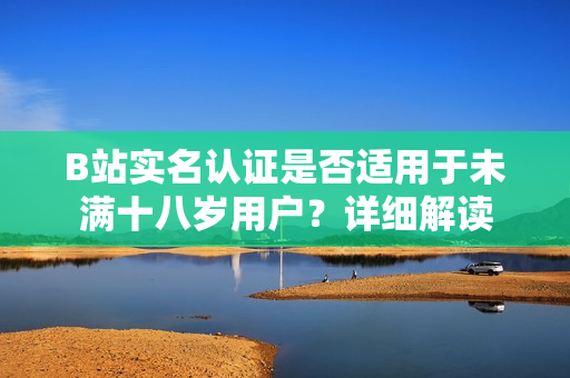 B站實(shí)名認(rèn)證是否適用于未滿十八歲用戶？詳細(xì)解讀