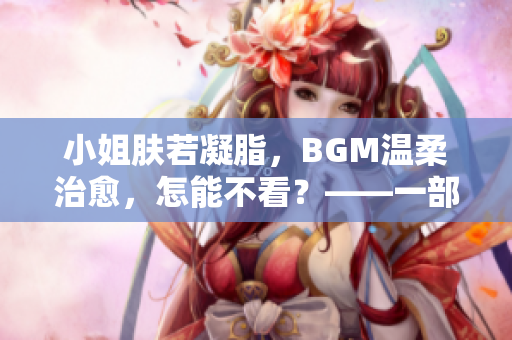 小姐膚若凝脂，BGM溫柔治愈，怎能不看？——一部值得品味的佳片