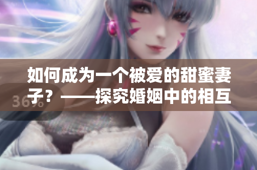 如何成為一個(gè)被愛(ài)的甜蜜妻子？——探究婚姻中的相互呵護(hù)和感情升華