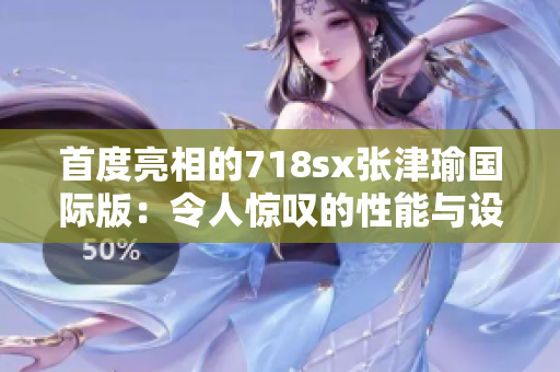 首度亮相的718sx張津瑜國際版：令人驚嘆的性能與設(shè)計之結(jié)合