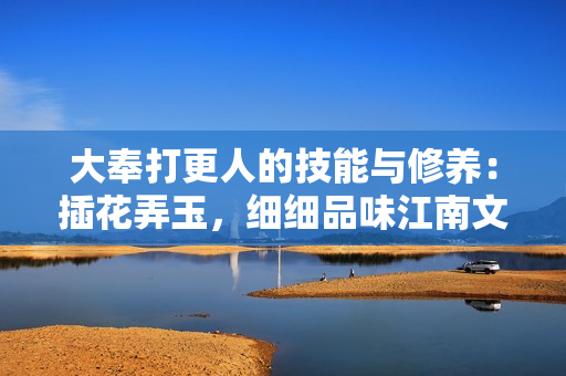 大奉打更人的技能與修養(yǎng)：插花弄玉，細(xì)細(xì)品味江南文化的獨特魅力