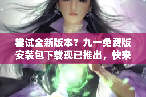 嘗試全新版本？九一免費(fèi)版安裝包下載現(xiàn)已推出，快來體驗(yàn)吧！(1)