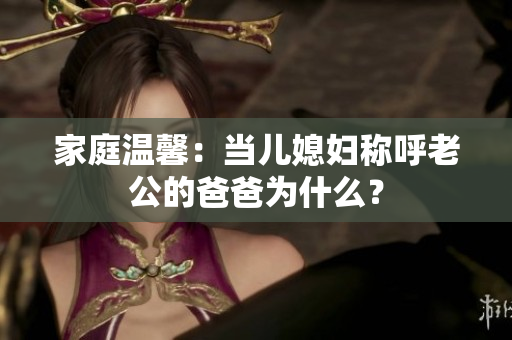 家庭溫馨：當(dāng)兒媳婦稱呼老公的爸爸為什么？