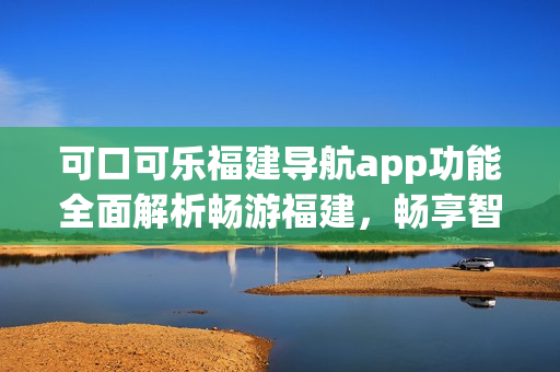 可口可樂福建導(dǎo)航app功能全面解析暢游福建，暢享智能導(dǎo)航服務(wù)(1)