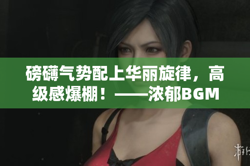 磅礴氣勢配上華麗旋律，高級感爆棚！——濃郁BGM烘托宏大視聽