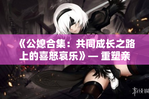 《公媳合集：共同成長之路上的喜怒哀樂》— 重塑親情與人生態(tài)度