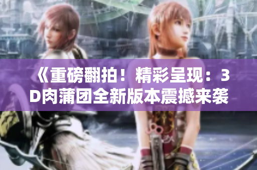《重磅翻拍！精彩呈現(xiàn)：3D肉蒲團全新版本震撼來襲》