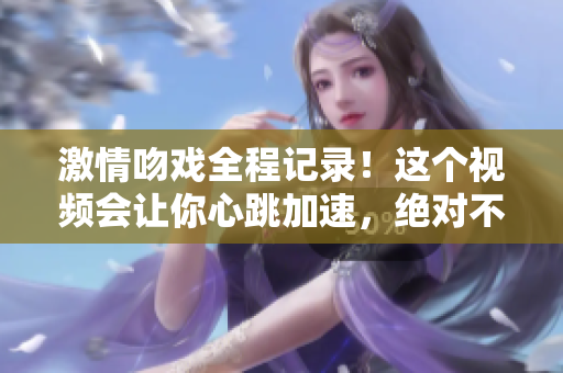 激情吻戲全程記錄！這個視頻會讓你心跳加速，絕對不容錯過！