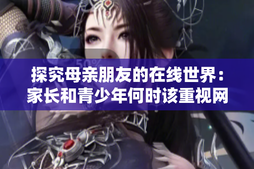 探究母親朋友的在線世界：家長和青少年何時該重視網(wǎng)絡安全？