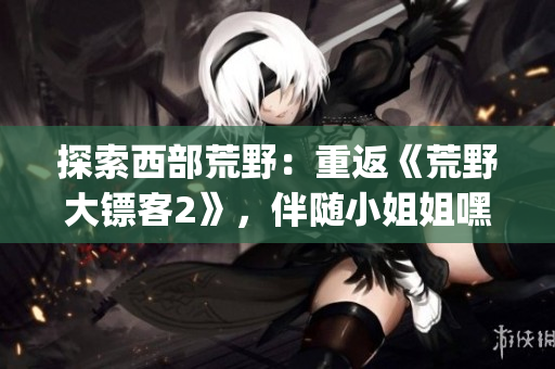 探索西部荒野：重返《荒野大鏢客2》，伴隨小姐姐嘿嘿的全新冒險(1)