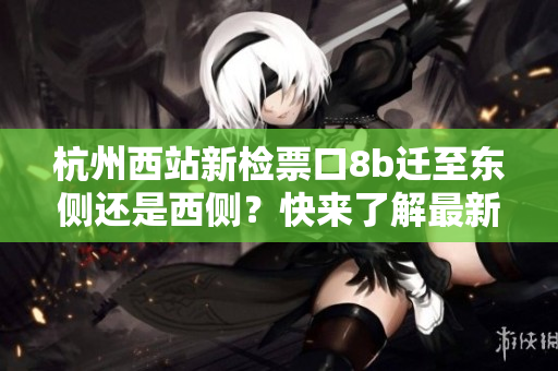 杭州西站新檢票口8b遷至東側(cè)還是西側(cè)？快來了解最新動(dòng)態(tài)！