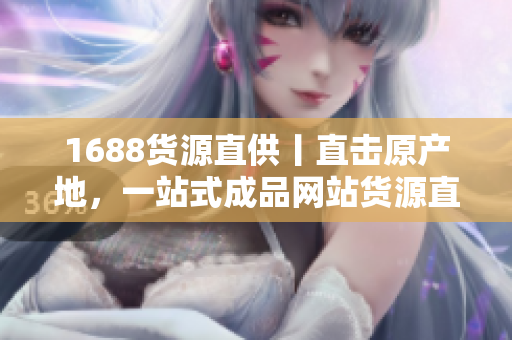 1688貨源直供丨直擊原產(chǎn)地，一站式成品網(wǎng)站貨源直供火熱招商
