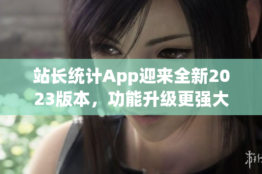 站長(zhǎng)統(tǒng)計(jì)App迎來(lái)全新2023版本，功能升級(jí)更強(qiáng)大