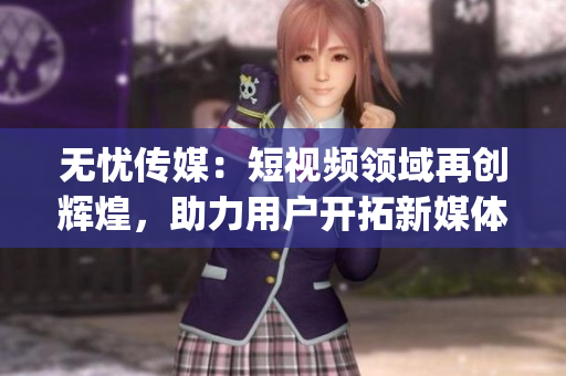 無憂傳媒：短視頻領(lǐng)域再創(chuàng)輝煌，助力用戶開拓新媒體世界(1)