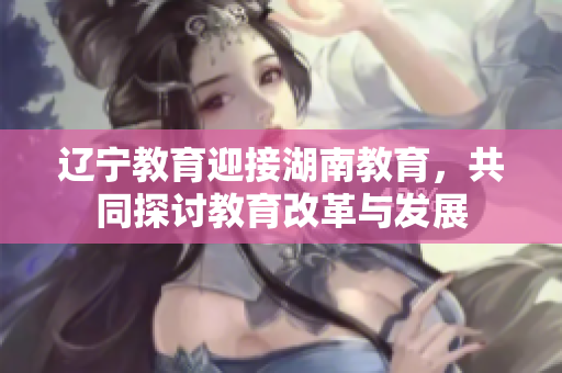 遼寧教育迎接湖南教育，共同探討教育改革與發(fā)展