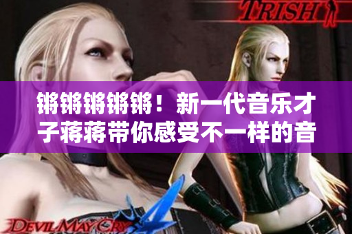 鏘鏘鏘鏘鏘！新一代音樂(lè)才子蔣蔣帶你感受不一樣的音樂(lè)魅力