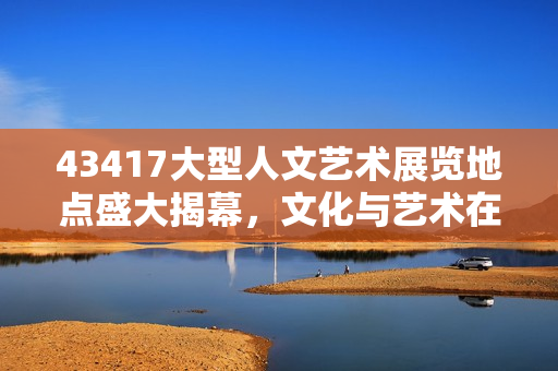 43417大型人文藝術展覽地點盛大揭幕，文化與藝術在這里完美交融