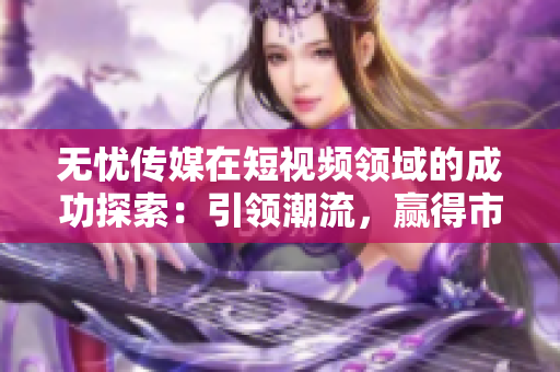 無憂傳媒在短視頻領(lǐng)域的成功探索：引領(lǐng)潮流，贏得市場認(rèn)可