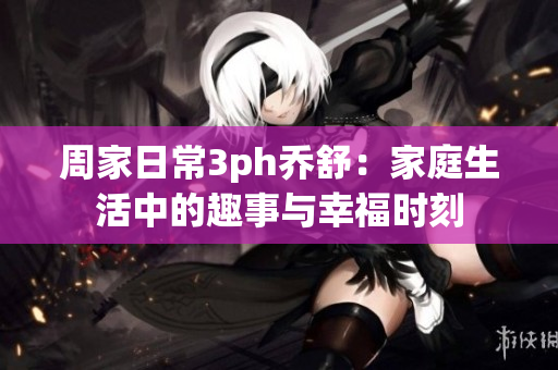 周家日常3ph喬舒：家庭生活中的趣事與幸福時(shí)刻