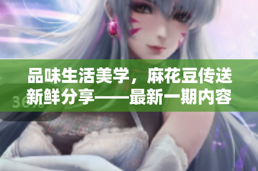 品味生活美學(xué)，麻花豆傳送新鮮分享——最新一期內(nèi)容匯總