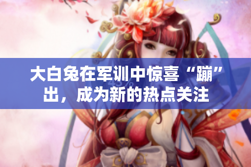 大白兔在軍訓(xùn)中驚喜“蹦”出，成為新的熱點關(guān)注