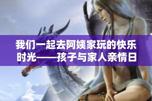 我們一起去阿姨家玩的快樂時(shí)光——孩子與家人親情日記