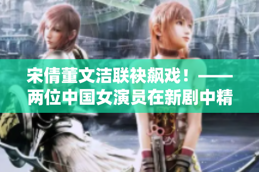 宋倩董文潔聯(lián)袂飆戲！——兩位中國女演員在新劇中精彩演繹