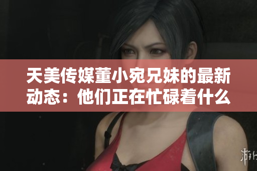 天美傳媒董小宛兄妹的最新動(dòng)態(tài)：他們正在忙碌著什么？