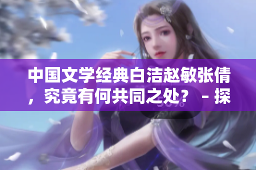 中國(guó)文學(xué)經(jīng)典白潔趙敏張倩，究竟有何共同之處？ – 探究中國(guó)文學(xué)經(jīng)典角色的相似性