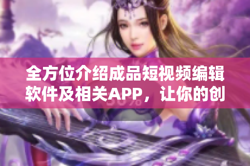 全方位介紹成品短視頻編輯軟件及相關(guān)APP，讓你的創(chuàng)意想象無限擴(kuò)展
