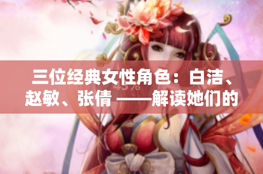 三位經(jīng)典女性角色：白潔、趙敏、張倩 ——解讀她們的性格與命運