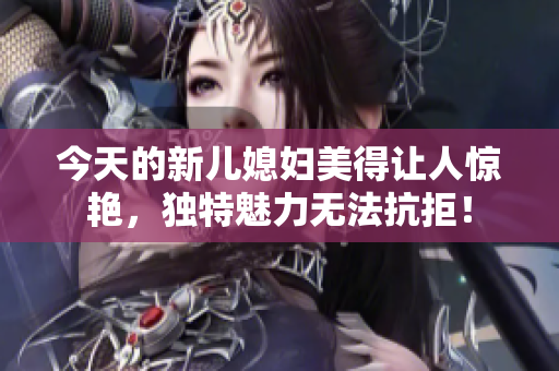 今天的新兒媳婦美得讓人驚艷，獨(dú)特魅力無法抗拒！
