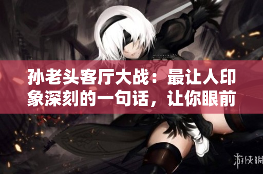 孫老頭客廳大戰(zhàn)：最讓人印象深刻的一句話，讓你眼前一亮！