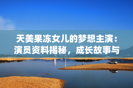 天美果凍女兒的夢想主演：演員資料揭秘，成長故事與未來展望(1)