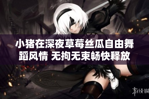 小豬在深夜草莓絲瓜自由舞蹈風(fēng)情 無(wú)拘無(wú)束暢快釋放