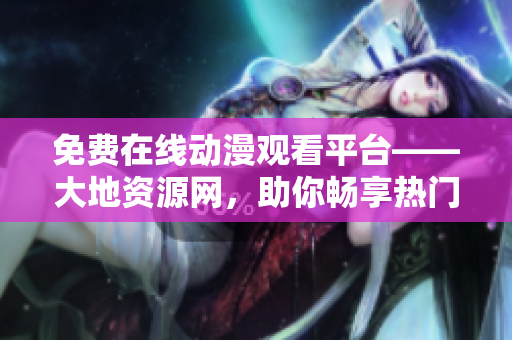 免費(fèi)在線動漫觀看平臺——大地資源網(wǎng)，助你暢享熱門動漫！