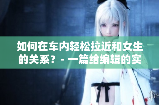 如何在車內(nèi)輕松拉近和女生的關(guān)系？- 一篇給編輯的實(shí)用文章。