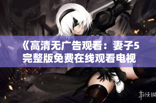 《高清無廣告觀看：妻子5 完整版免費(fèi)在線觀看電視劇》
