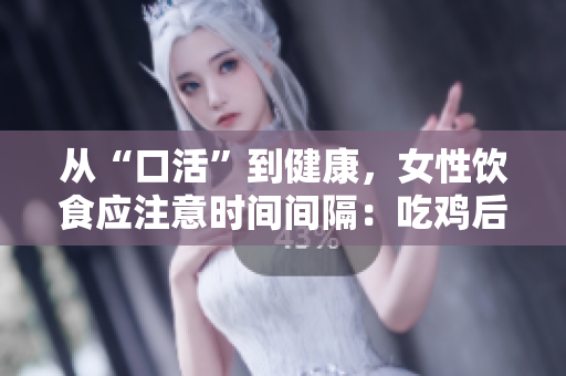 從“口活”到健康，女性飲食應(yīng)注意時間間隔：吃雞后48小時等待時間很重要！