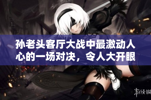 孫老頭客廳大戰(zhàn)中最激動(dòng)人心的一場(chǎng)對(duì)決，令人大開眼界