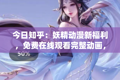 今日知乎：妖精動(dòng)漫新福利，免費(fèi)在線觀看完整動(dòng)畫，暢享精彩劇情！(1)