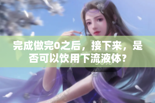 完成做完0之后，接下來(lái)，是否可以飲用下流液體？