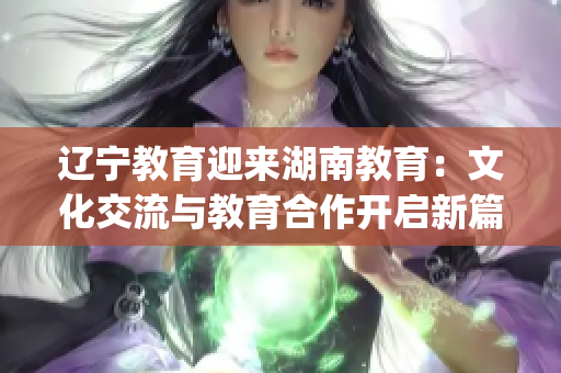 遼寧教育迎來(lái)湖南教育：文化交流與教育合作開(kāi)啟新篇章(1)